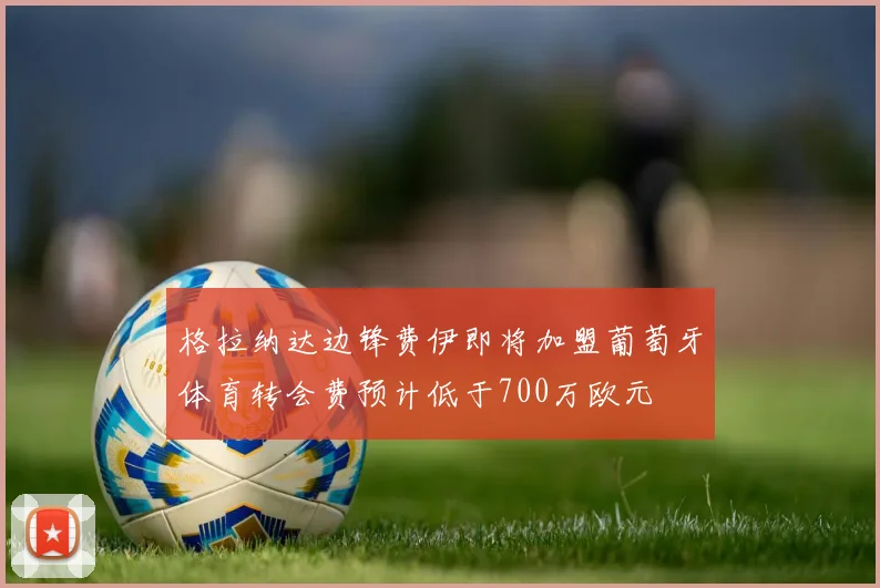格拉纳达边锋费伊即将加盟葡萄牙体育转会费预计低于700万欧元