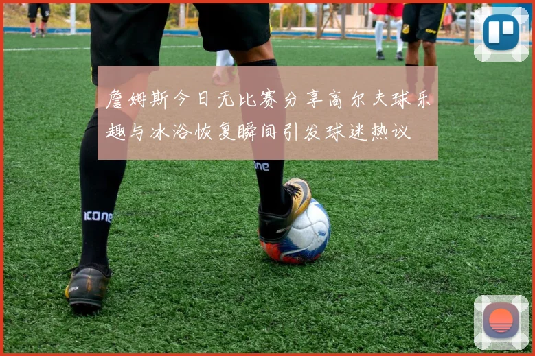 詹姆斯今日无比赛分享高尔夫球乐趣与冰浴恢复瞬间引发球迷热议