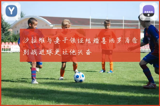 沙拉维与妻子领证结婚喜讯罗马告别战进球更让他兴奋