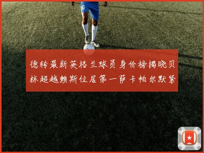 德转最新英格兰球员身价榜揭晓贝林超越赖斯位居第一萨卡帕尔默紧随其后