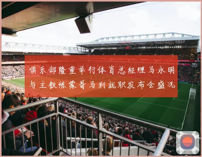 俱乐部隆重举行体育总经理马永明与主教练蒙哥马利就职发布会盛况回顾