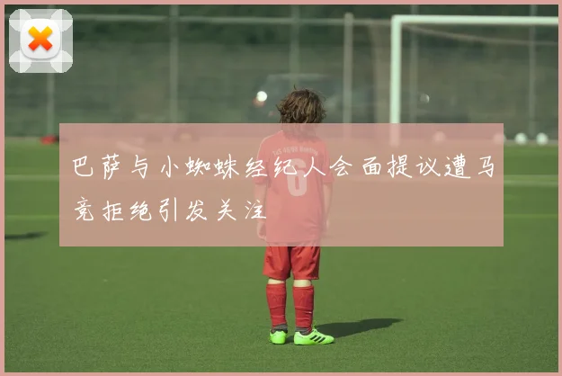 巴萨与小蜘蛛经纪人会面提议遭马竞拒绝引发关注