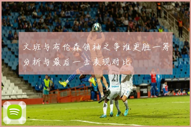 文班与布伦森领袖之争谁更胜一筹分析与最后一击表现对比