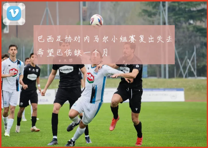 巴西足协对内马尔小组赛复出失去希望已伤缺一个月