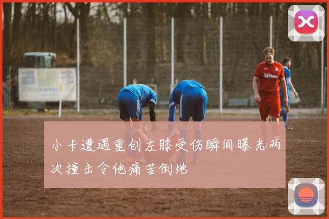 小卡遭遇重创左膝受伤瞬间曝光两次撞击令他痛苦倒地