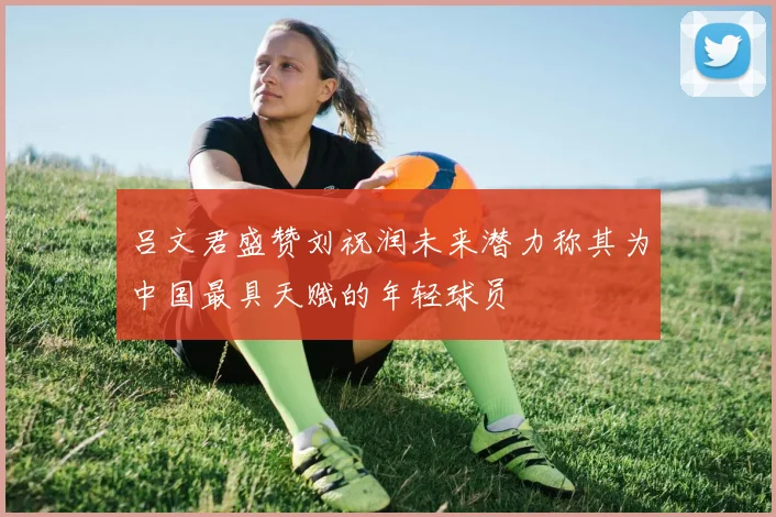 吕文君盛赞刘祝润未来潜力称其为中国最具天赋的年轻球员