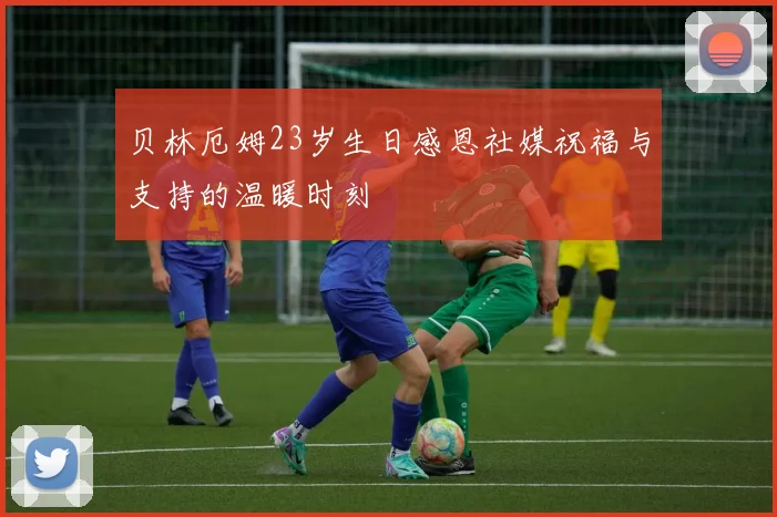 贝林厄姆23岁生日感恩社媒祝福与支持的温暖时刻