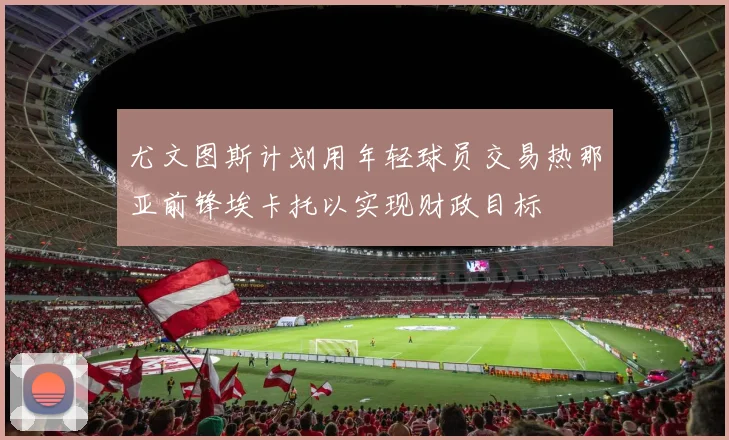 尤文图斯计划用年轻球员交易热那亚前锋埃卡托以实现财政目标