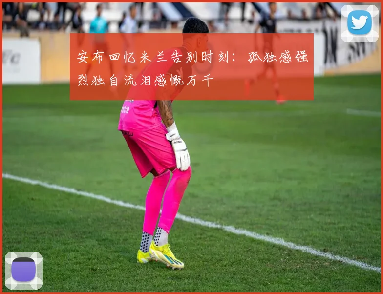 安布回忆米兰告别时刻：孤独感强烈独自流泪感慨万千