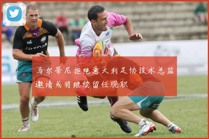 马尔蒂尼拒绝意大利足协技术总监邀请或将继续留任现职