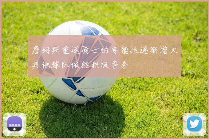 詹姆斯重返骑士的可能性逐渐增大其他球队依然积极争夺
