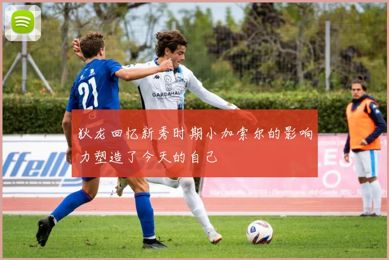 狄龙回忆新秀时期小加索尔的影响力塑造了今天的自己