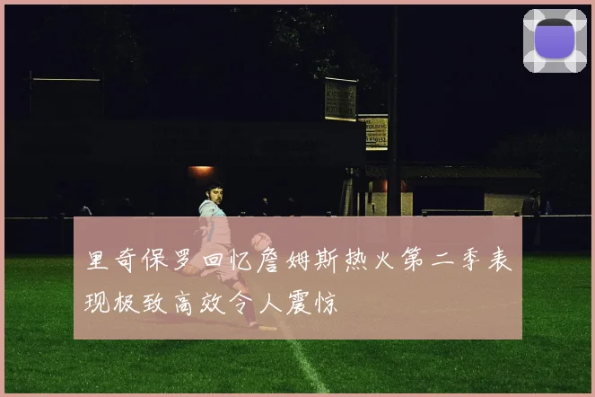 里奇保罗回忆詹姆斯热火第二季表现极致高效令人震惊