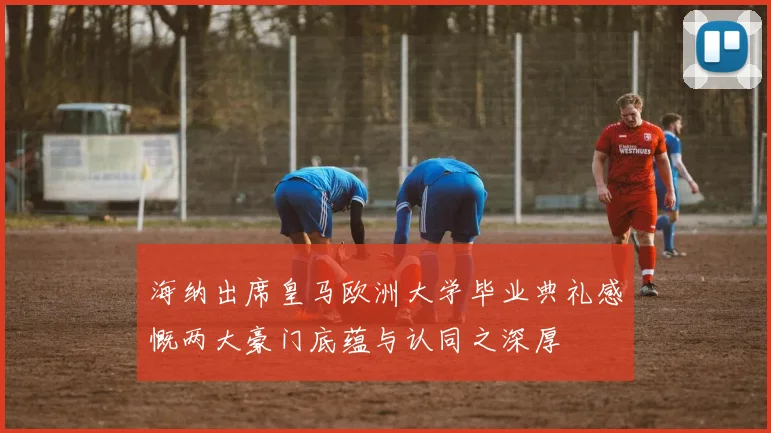 海纳出席皇马欧洲大学毕业典礼感慨两大豪门底蕴与认同之深厚