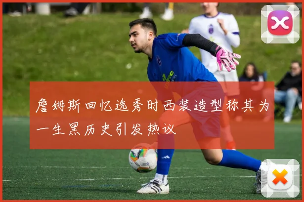 詹姆斯回忆选秀时西装造型称其为一生黑历史引发热议
