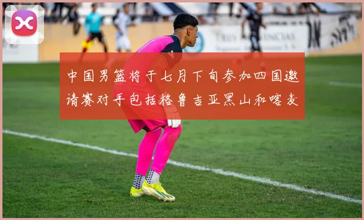 中国男篮将于七月下旬参加四国邀请赛对手包括格鲁吉亚黑山和喀麦隆