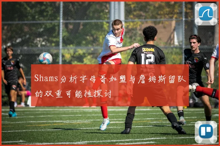 Shams分析字母哥加盟与詹姆斯留队的双重可能性探讨