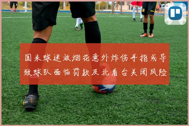 国米球迷放烟花意外炸伤手指或导致球队面临罚款及北看台关闭风险
