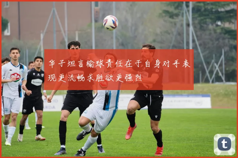 华子坦言输球责任在于自身对手表现更流畅求胜欲更强烈