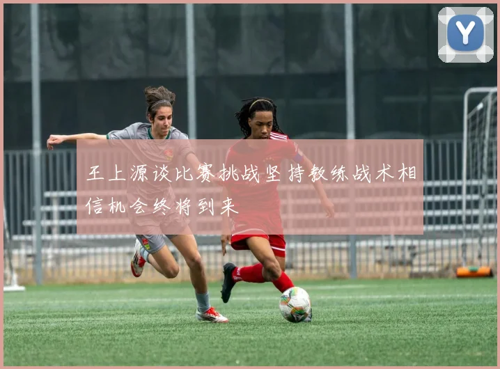 王上源谈比赛挑战坚持教练战术相信机会终将到来