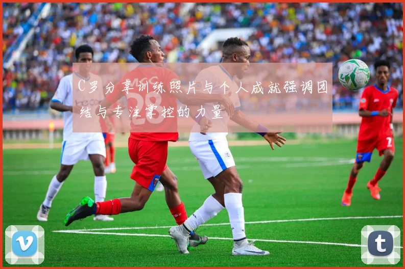 C罗分享训练照片与个人成就强调团结与专注掌控的力量
