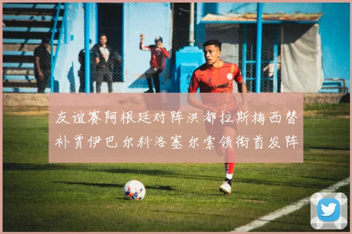 友谊赛阿根廷对阵洪都拉斯梅西替补贾伊巴尔科洛塞尔索领衔首发阵容