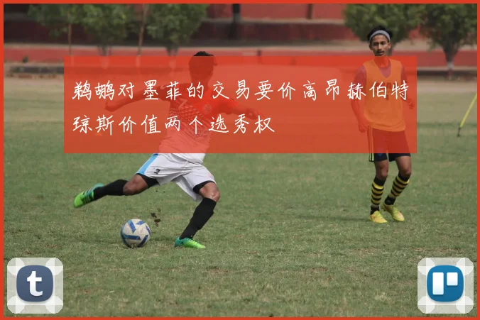 鹈鹕对墨菲的交易要价高昂赫伯特琼斯价值两个选秀权