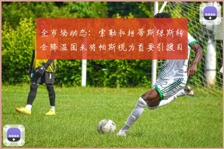 全市场动态：索勒和柯蒂斯琼斯转会降温国米将帕斯视为首要引援目标