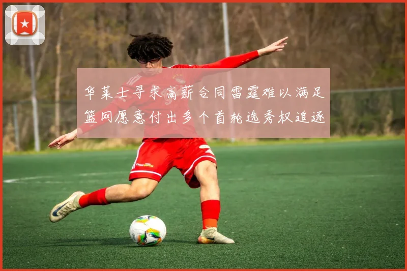 华莱士寻求高薪合同雷霆难以满足篮网愿意付出多个首轮选秀权追逐