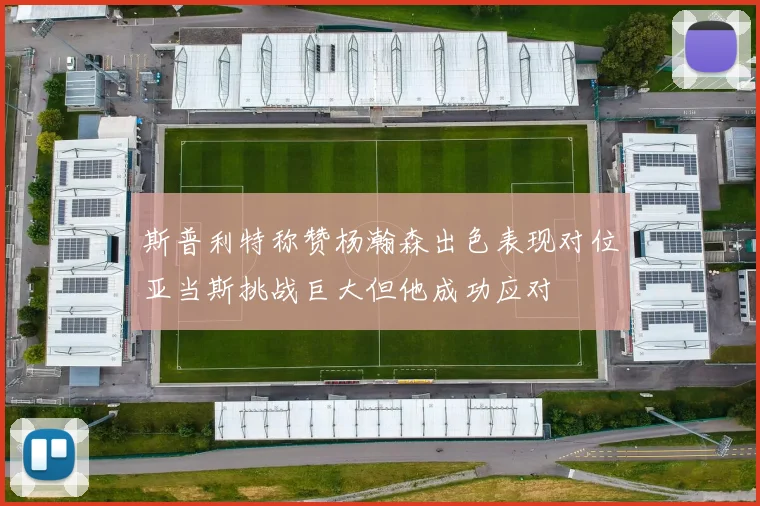 斯普利特称赞杨瀚森出色表现对位亚当斯挑战巨大但他成功应对