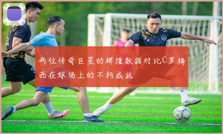 两位传奇巨星的辉煌数据对比C罗梅西在球场上的不朽成就